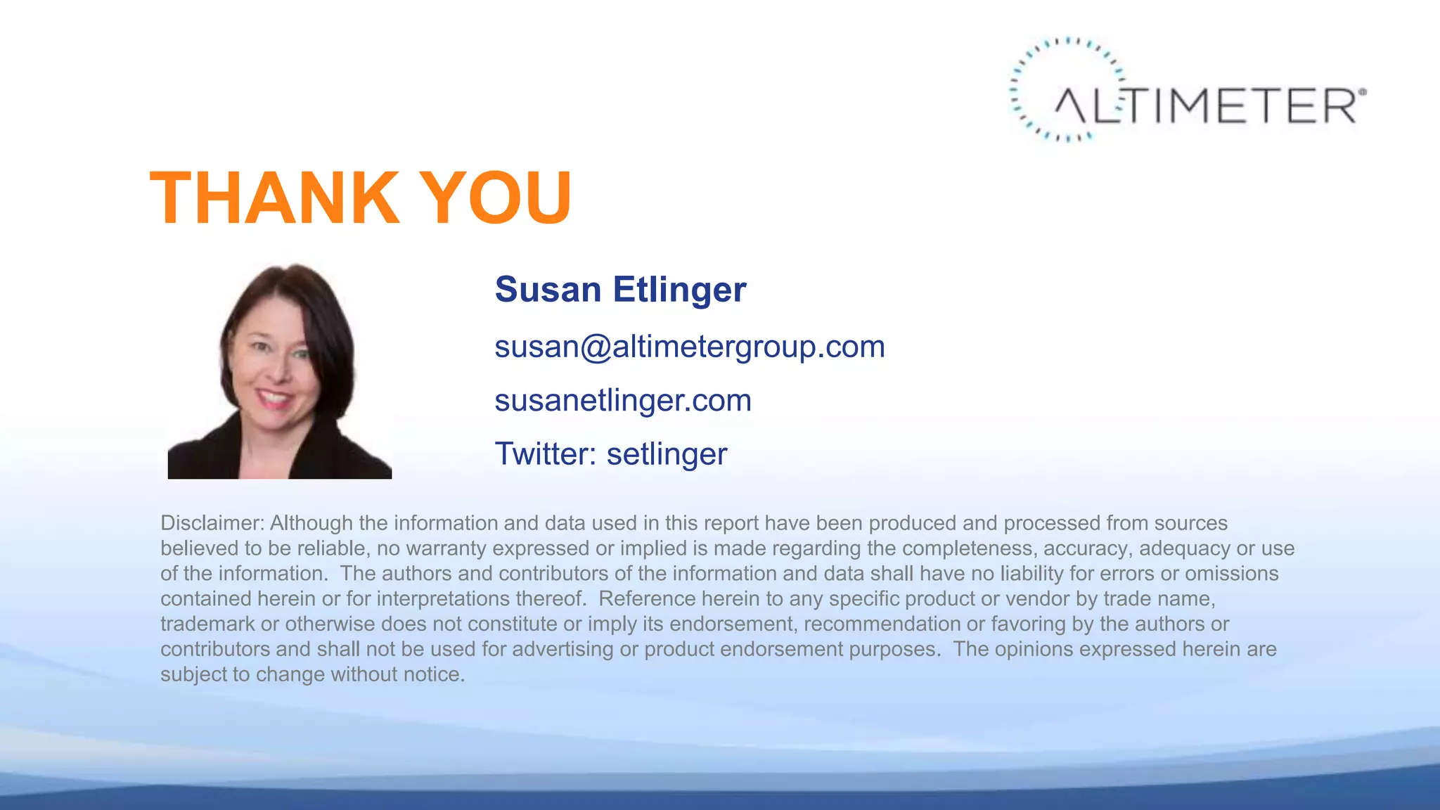 Susan Etlinger
susan@altimetergroup.com
susanetlinger.com
Twitter: setlinger
THANK YOU
Disclaimer: Although the information and data used in this report have been produced and processed from sources
believed to be reliable, no warranty expressed or implied is made regarding the completeness, accuracy, adequacy or use
of the information. The authors and contributors of the information and data shall have no liability for errors or omissions
contained herein or for interpretations thereof. Reference herein to any specific product or vendor by trade name,
trademark or otherwise does not constitute or imply its endorsement, recommendation or favoring by the authors or
contributors and shall not be used for advertising or product endorsement purposes. The opinions expressed herein are
subject to change without notice.
 