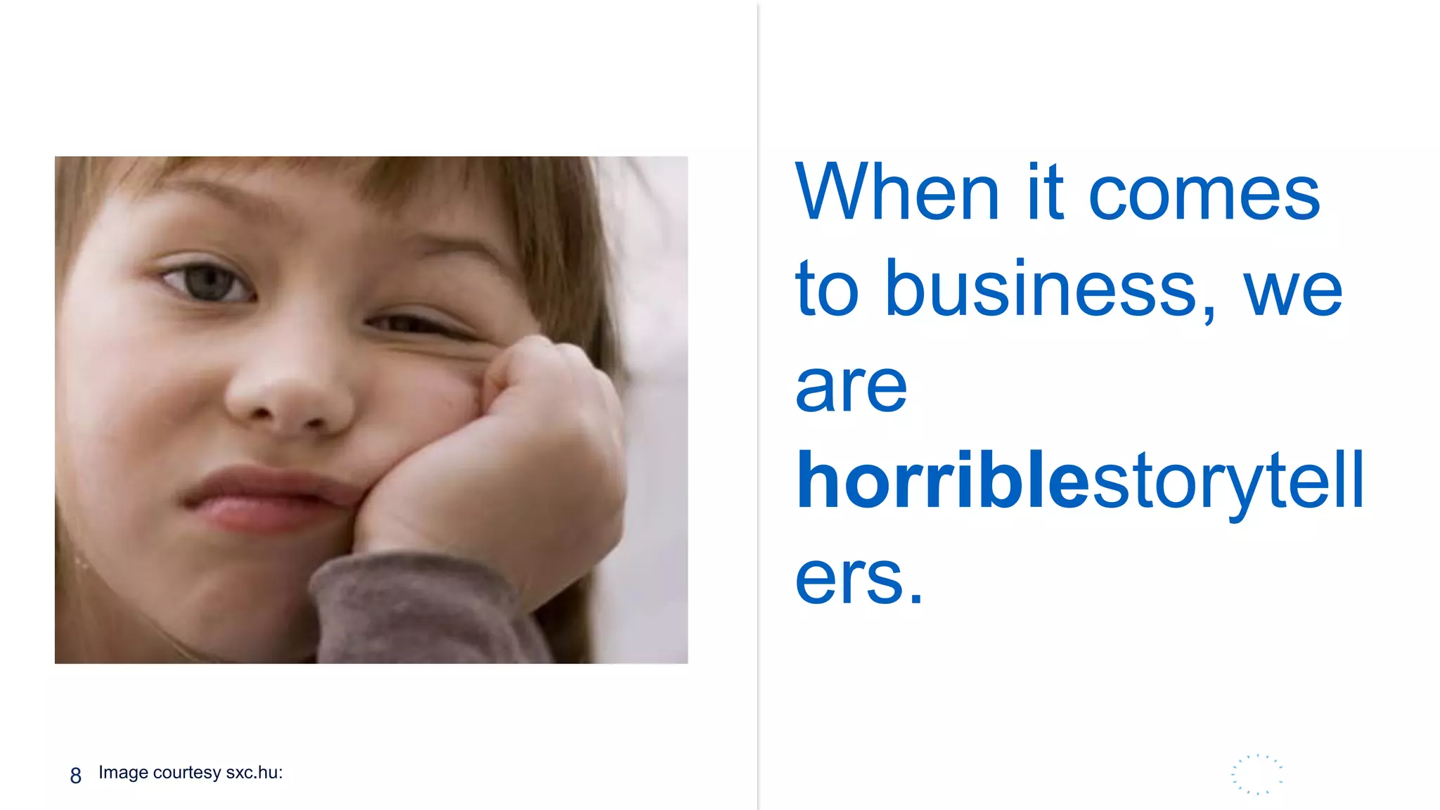 8
The average consumer sees c. 3,000
brand impressions a day. Media is
and will continue to converge as
brands are challenged to intercept
this elusive customer, regardless of
medium, channel or time of day
When it comes
to business, we
are
horriblestorytell
ers.
Image courtesy sxc.hu:
 