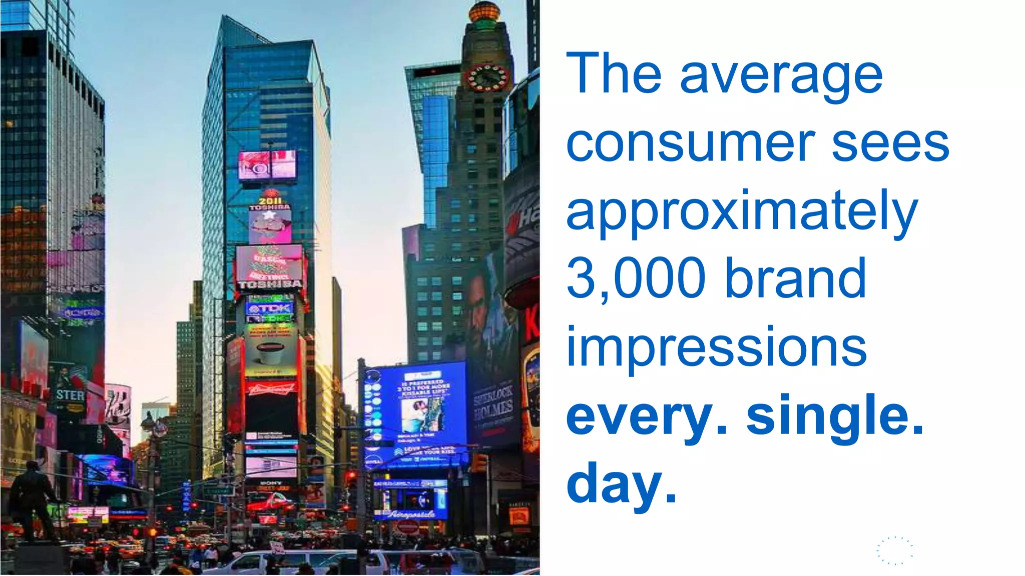 9
The average consumer sees c. 3,000
brand impressions a day. Media is
and will continue to converge as
brands are challenged to intercept
this elusive customer, regardless of
medium, channel or time of day
The average
consumer sees
approximately
3,000 brand
impressions
every. single.
day.
Image by George Rexusedwith Attribution as directed by Creative Commons
hhttp://www.flickr.com/photos/rogersg/6675552743
 
