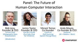 Panel: The Future of
Human-Computer Interaction
Janice Taylor,
Founder & CEO
Just Be Friends
(Fun Safe Chat
for Children)
Andy Mauro,
Co-founder & CEO
Automat
(AI + Mobile + Bots)
Vikrant Tomar,
Co-founder
Fluent.ai
(Self-learning
Speech Recognition)
Bob Levy,
Founder & CEO
Virtual Cove
(Holographic Data
Visualization)
(Moderator)
 