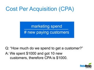 Cost Per Acquisition (CPA),[object Object],marketing spend,[object Object],# new paying customers,[object Object],Q: “How much do we spend to get a customer?”,[object Object],A: We spent $1000 and got 10 new customers, therefore CPA is $1000.,[object Object]