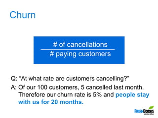 Churn,[object Object],# of cancellations,[object Object],# paying customers,[object Object],Q: “At what rate are customers cancelling?”,[object Object],A: Of our 100 customers, 5 cancelled last month. Therefore our churn rate is 5% and people stay with us for 20 months.,[object Object]