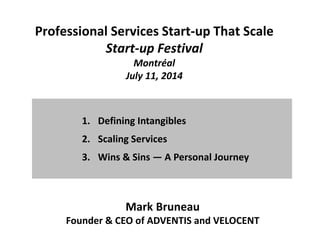 Professional Services Start-up That Scale
Start-up Festival
Montréal
July 11, 2014
1. Defining Intangibles
2. Scaling Services
3. Wins & Sins — A Personal Journey
Mark Bruneau
Founder & CEO of ADVENTIS and VELOCENT
 