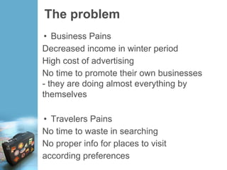 The problem
• Business Pains
Decreased income in winter period
High cost of advertising
No time to promote their own businesses
- they are doing almost everything by
themselves
• Travelers Pains
No time to waste in searching
No proper info for places to visit
according preferences
 