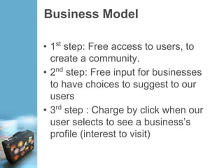 Business Model
• 1st
step: Free access to users, to
create a community.
• 2nd
step: Free input for businesses
to have choices to suggest to our
users
• 3rd
step : Charge by click when our
user selects to see a business’s
profile (interest to visit)
 