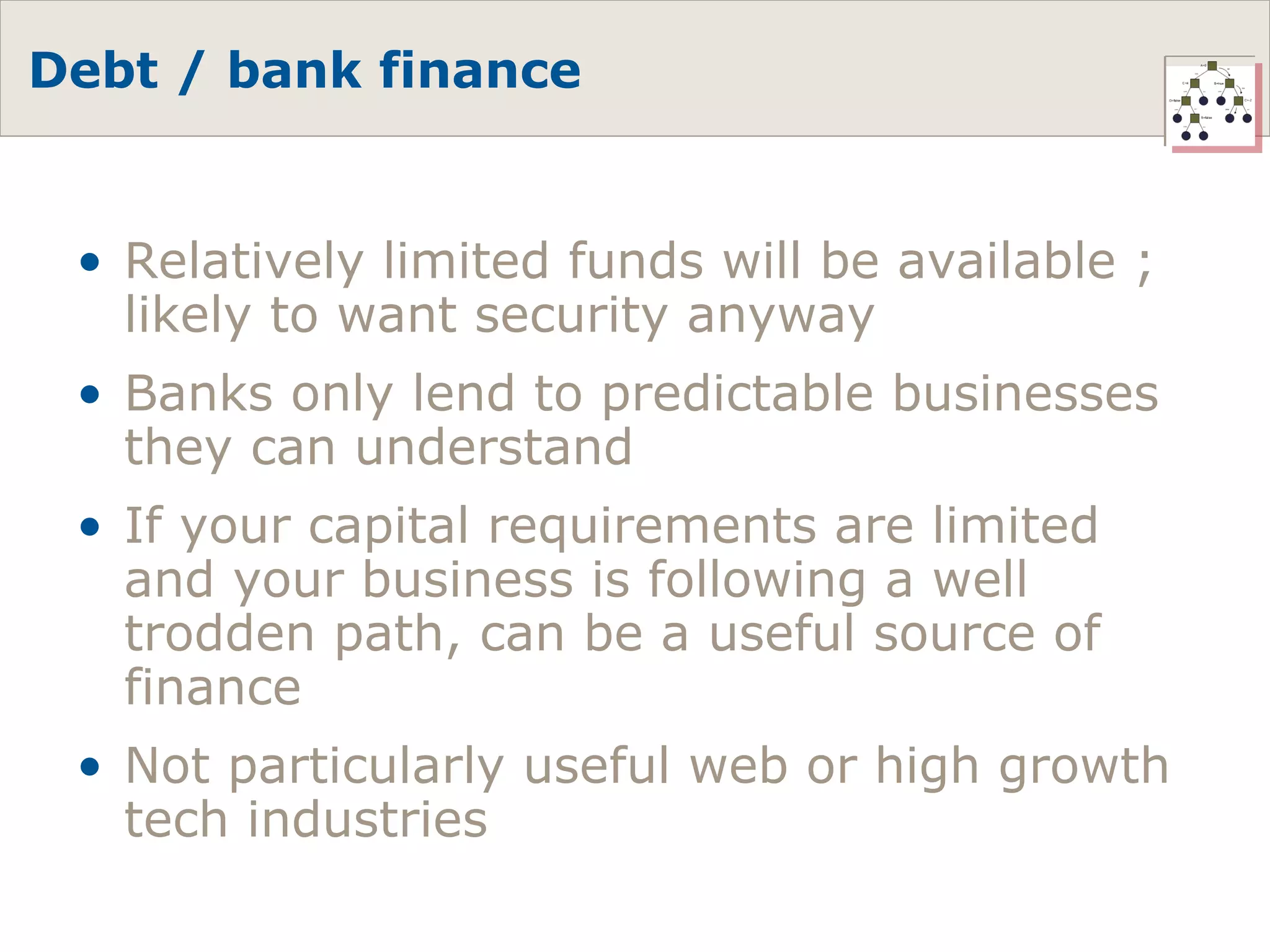 Debt / bank finance Relatively limited funds will be available ; likely to want security anyway Banks only lend to predictable businesses they can understand If your capital requirements are limited and your business is following a well trodden path, can be a useful source of finance Not particularly useful web or high growth tech industries 