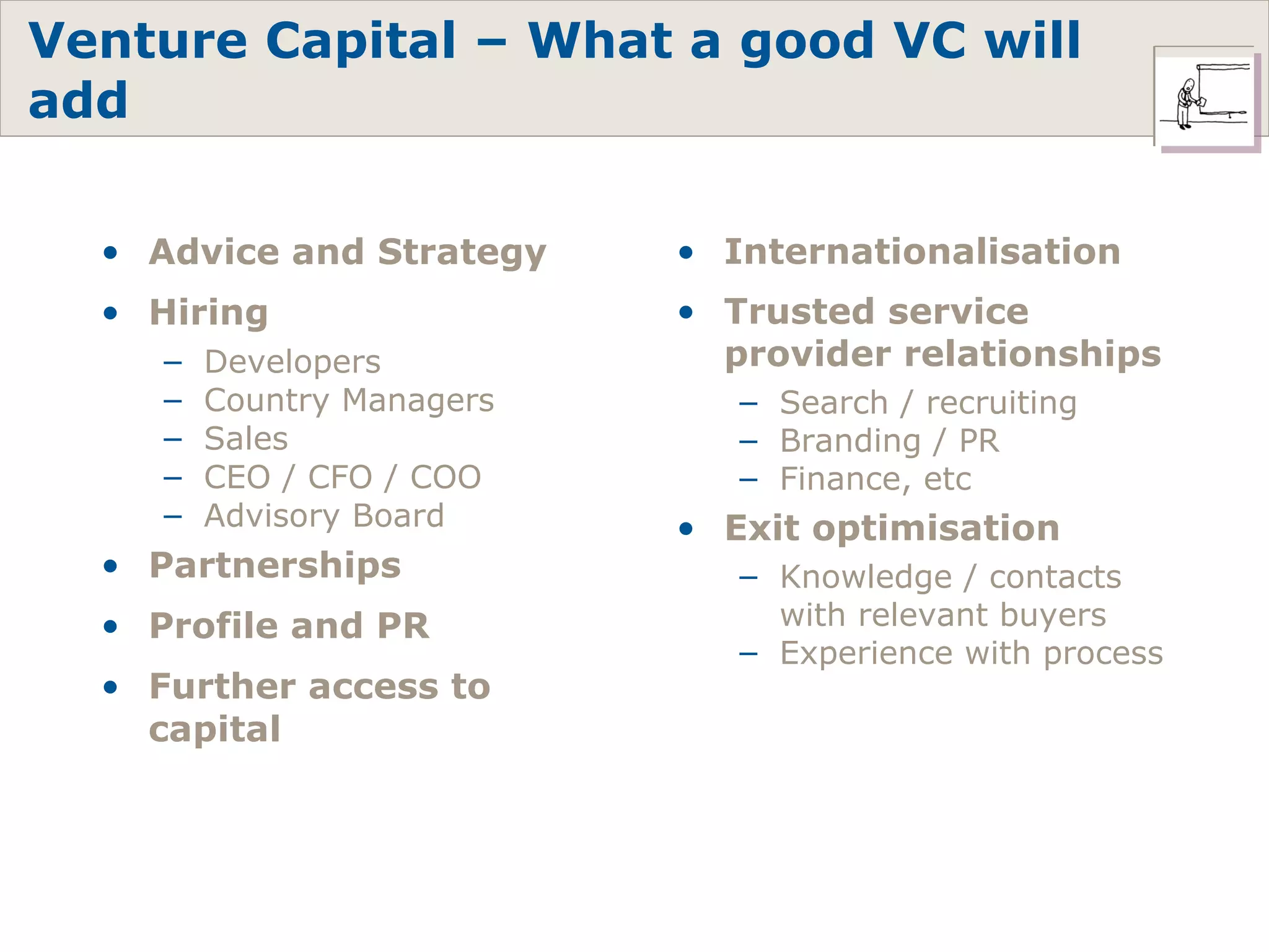 Advice and Strategy Hiring Developers Country Managers Sales CEO / CFO / COO Advisory Board Partnerships Profile and PR Further access to capital Venture Capital – What a good VC will add Internationalisation Trusted service provider relationships Search / recruiting Branding / PR Finance, etc Exit optimisation Knowledge / contacts with relevant buyers Experience with process 