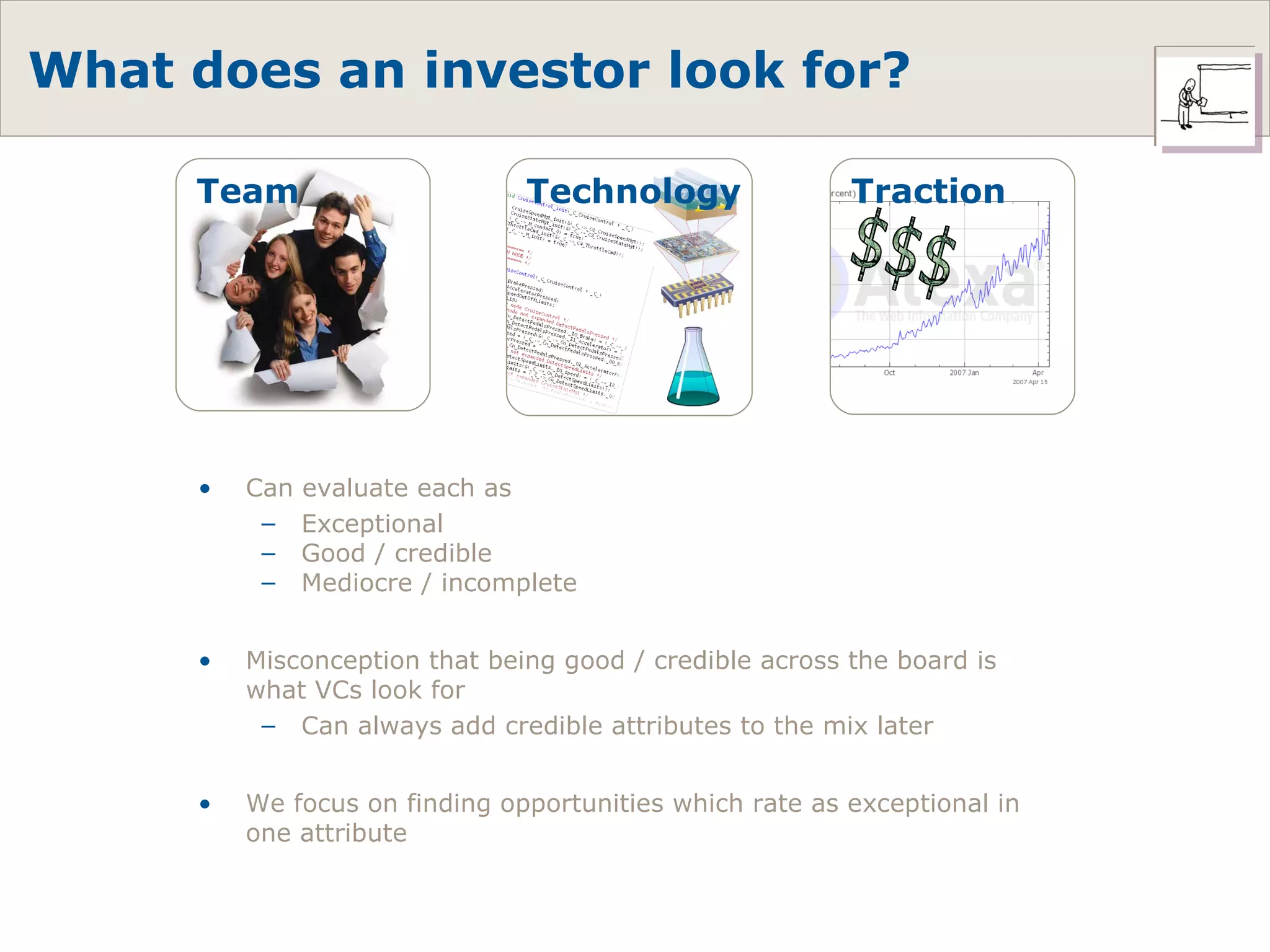 What does an investor look for?  Can evaluate each as Exceptional Good / credible Mediocre / incomplete Misconception that being good / credible across the board is what VCs look for Can always add credible attributes to the mix later We focus on finding opportunities which rate as exceptional in one attribute Technology $$$ Traction Team 