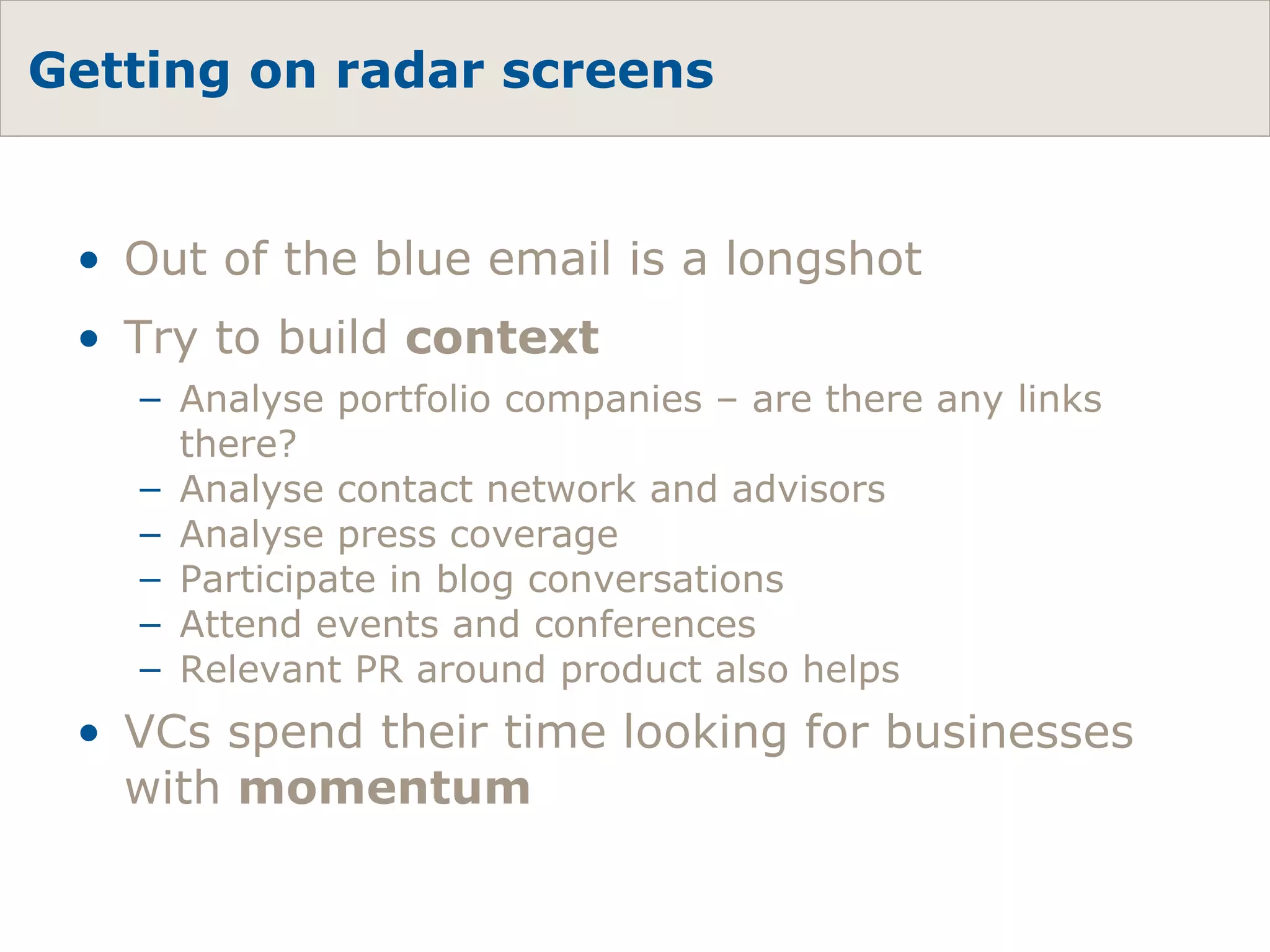 Getting on radar screens Out of the blue email is a longshot Try to build  context Analyse portfolio companies – are there any links there? Analyse contact network and advisors Analyse press coverage Participate in blog conversations Attend events and conferences Relevant PR around product also helps VCs spend their time looking for businesses with  momentum 