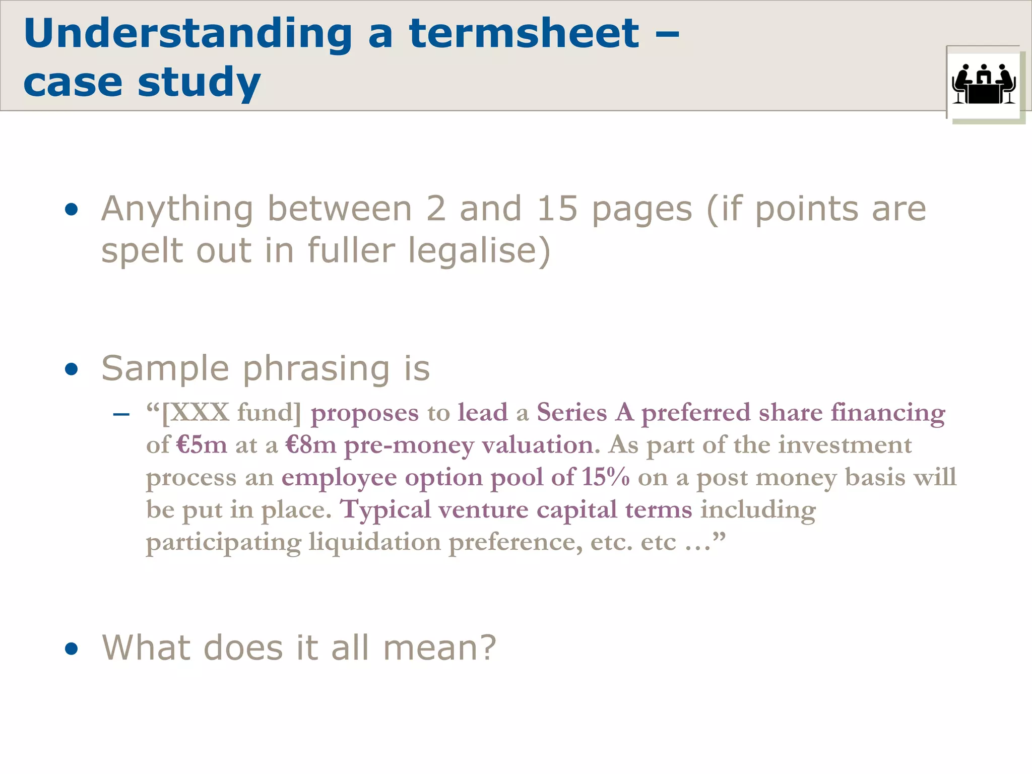 Understanding a termsheet –  case study Anything between 2 and 15 pages (if points are spelt out in fuller legalise) Sample phrasing is  “ [XXX fund]  proposes  to  lead  a  Series A preferred share financing  of  €5m  at a  €8m pre-money valuation . As part of the investment process an  employee option pool of 15%  on a post money basis will be put in place.  Typical venture capital terms  including participating liquidation preference, etc. etc …” What does it all mean? 