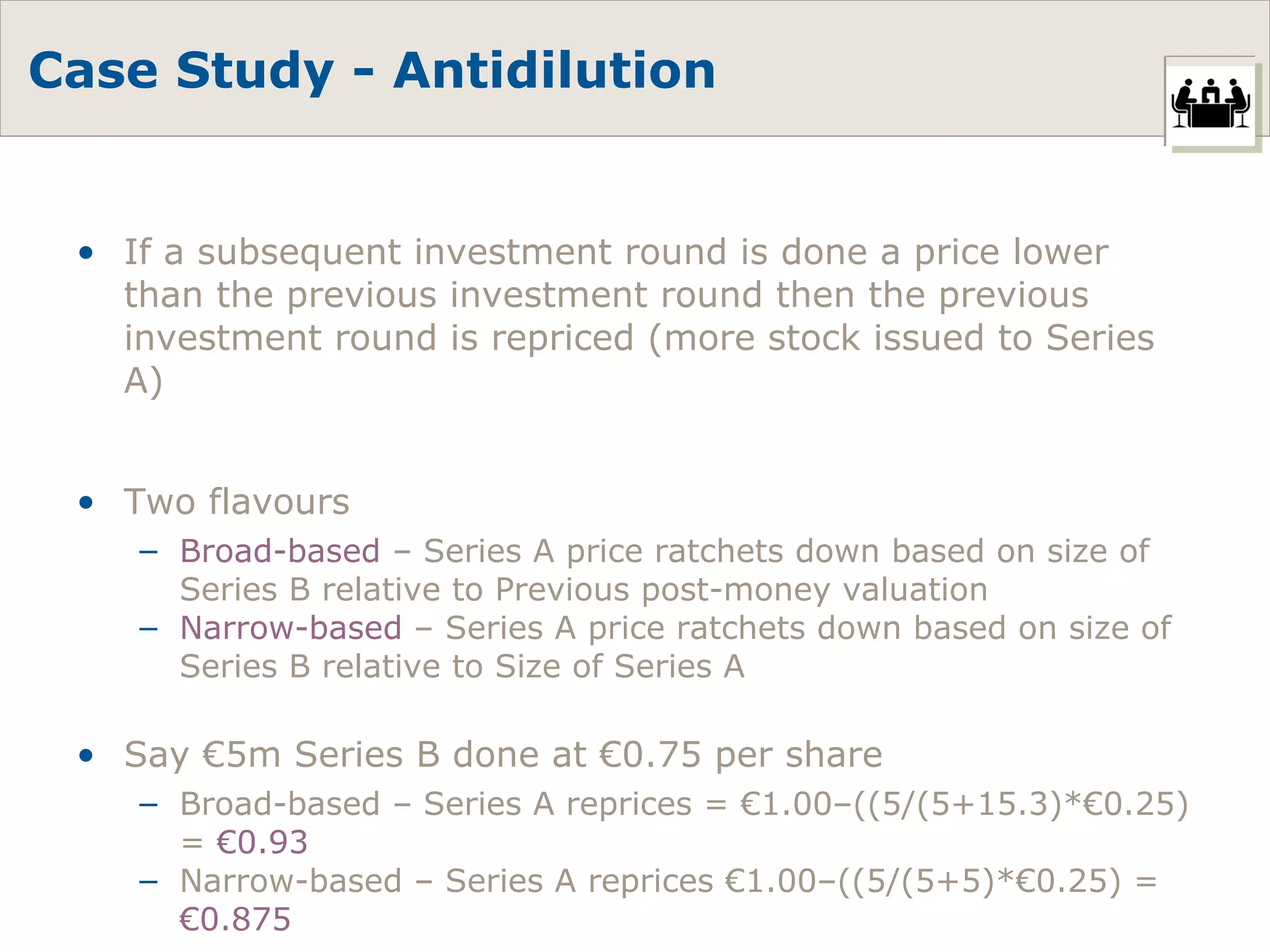 Case Study - Antidilution If a subsequent investment round is done a price lower than the previous investment round then the previous investment round is repriced (more stock issued to Series A) Two flavours Broad-based  – Series A price ratchets down based on size of Series B relative to Previous post-money valuation Narrow-based  – Series A price ratchets down based on size of Series B relative to Size of Series A Say €5m Series B done at €0.75 per share Broad-based – Series A reprices = €1.00–((5/(5+15.3)*€0.25) =  €0.93 Narrow-based – Series A reprices €1.00–((5/(5+5)*€0.25) =  €0.875 