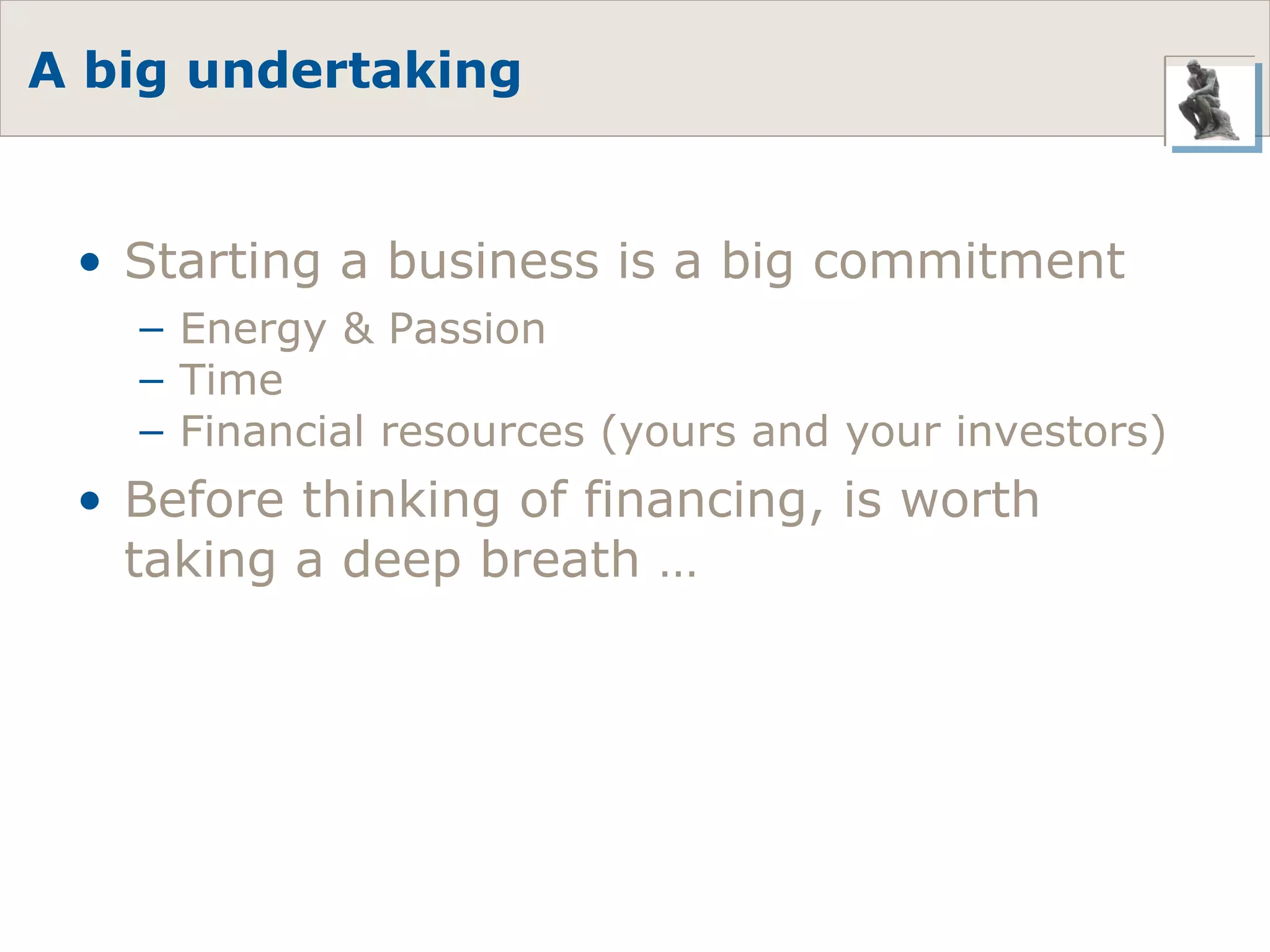 A big undertaking Starting a business is a big commitment Energy & Passion Time Financial resources (yours and your investors) Before thinking of financing, is worth taking a deep breath … 