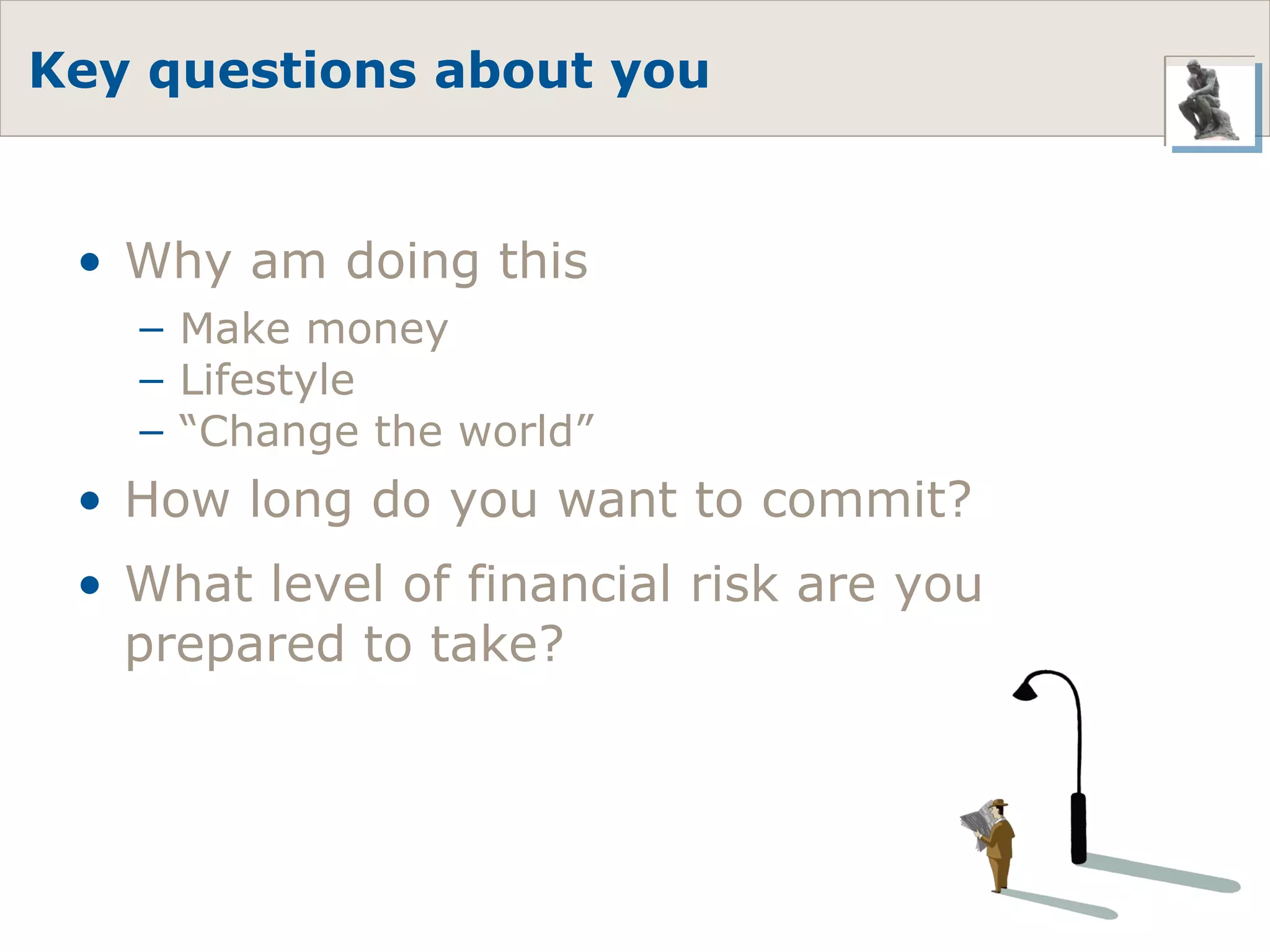 Key questions about you Why am doing this Make money Lifestyle “ Change the world” How long do you want to commit? What level of financial risk are you prepared to take? 