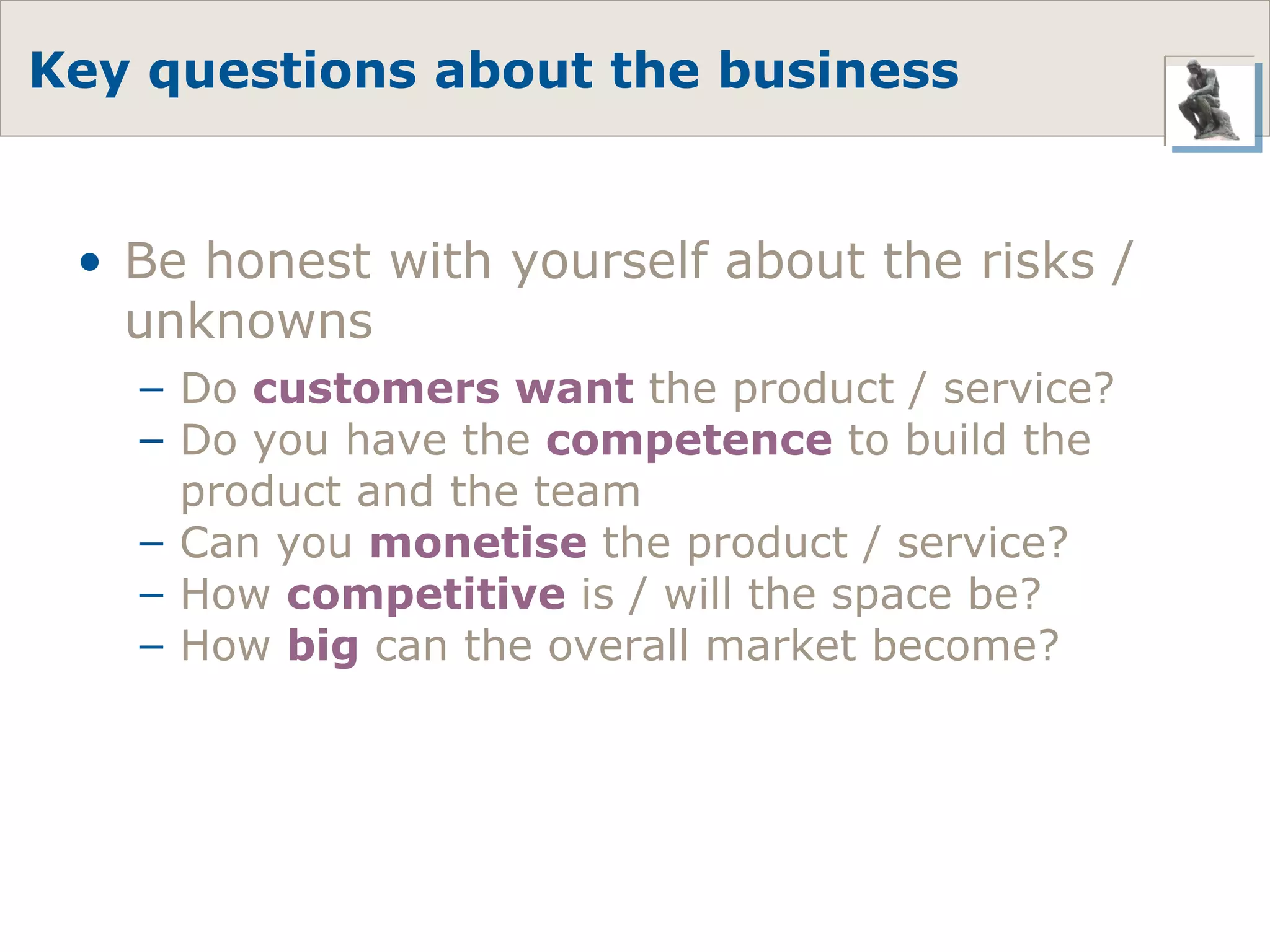 Key questions about the business Be honest with yourself about the risks / unknowns Do  customers want  the product / service? Do you have the  competence  to build the product and the team Can you  monetise  the product / service? How  competitive  is / will the space be? How  big  can the overall market become? 