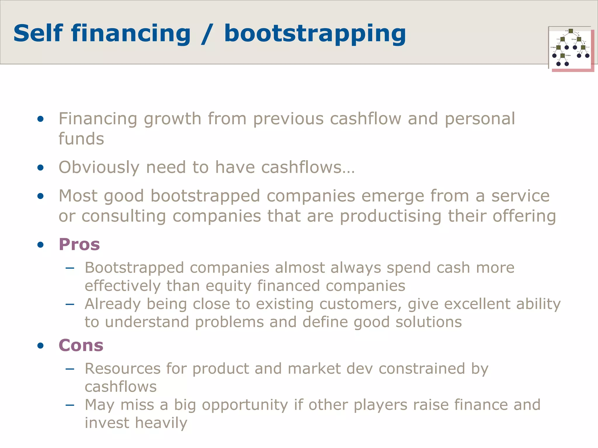 Self financing / bootstrapping Financing growth from previous cashflow and personal funds Obviously need to have cashflows… Most good bootstrapped companies emerge from a service or consulting companies that are productising their offering Pros Bootstrapped companies almost always spend cash more effectively than equity financed companies Already being close to existing customers, give excellent ability to understand problems and define good solutions Cons Resources for product and market dev constrained by cashflows May miss a big opportunity if other players raise finance and invest heavily 