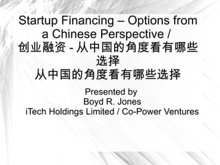 Startup Financing – Options from a Chinese Perspective /  创业融资 - 从中国的角度看有哪些选择 从中国的角度看有哪些选择 Presented by  Boyd R. Jones iTech Holdings Limited / Co-Power Ventures 