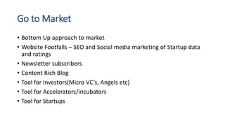 Go to Market
• Bottom Up approach to market
• Website Footfalls – SEO and Social media marketing of Startup data
and ratings
• Newsletter subscribers
• Content Rich Blog
• Tool for Investors(Micro VC’s, Angels etc)
• Tool for Accelerators/incubators
• Tool for Startups
 