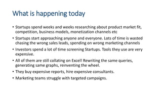 What is happening today
• Startups spend weeks and weeks researching about product market fit,
competition, business models, monetization channels etc
• Startups start approaching anyone and everyone. Lots of time is wasted
chasing the wrong sales leads, spending on wrong marketing channels
• Investors spend a lot of time screening Startups. Tools they use are very
expensive.
• All of them are still collating on Excel! Rewriting the same queries,
generating same graphs, reinventing the wheel.
• They buy expensive reports, hire expensive consultants.
• Marketing teams struggle with targeted campaigns.
 