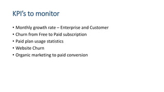 KPI’s to monitor
• Monthly growth rate – Enterprise and Customer
• Churn from Free to Paid subscription
• Paid plan usage statistics
• Website Churn
• Organic marketing to paid conversion
 