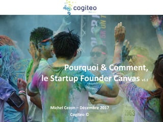 Pourquoi & Comment,
le Startup Founder Canvas v1.1
Michel Cezon – Décembre 2017
Cogiteo ©
 