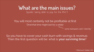 What are the main issues?
(spoiler: being able to pay for the MVL*)

You will most certainly not be proﬁtable at ﬁrst  
(And that time might last for a while)
some startupers call it “eternity“

So you have to cover your cash burn with savings & revenue. 
Then the ﬁrst question will be: what is your surviving time?

* Minimum Viable Life

 