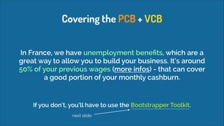 Covering the PCB + VCB
In France, we have unemployment beneﬁts, which are a
great way to allow you to build your business. It’s around
50% of your previous wages (more infos) - that can cover
a good portion of your monthly cashburn.

If you don’t, you’ll have to use the Bootstrapper Toolkit.
next slide

 