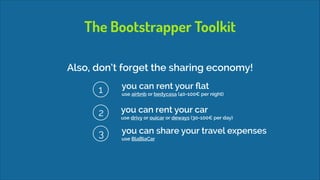 The Bootstrapper Toolkit
Also, don’t forget the sharing economy!
1

you can rent your ﬂat 

2

you can rent your car 

3

you can share your travel expenses 

use airbnb or bedycasa (40-100€ per night)

use drivy or ouicar or deways (30-100€ per day)

use BlaBlaCar

 