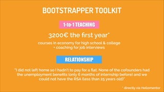 BOOTSTRAPPER TOOLKIT
1-to-1 TEACHING

3200€ the ﬁrst year*
courses in economy for high school & college
+ coaching for job interviews

RELATIONSHIP
“I did not left home so I hadn’t to pay for a ﬂat. None of the cofounders had
the unemployment beneﬁts (only 6 months of internship before) and we
could not have the RSA (less than 25 years old)“
* directly via Hellomentor

 