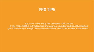 PRO TIPS
“You have to be really fair between co-founders. 
If you make 5000€ in freelancing and your co-founder works on the startup
you’ll have to split the 5K. Be really transparent about the income & the needs.“

 