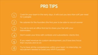 PRO TIPS
1

Cook for your team in the early days, it will cost you less than 10€ per meal
for 3 people.

2
3

No salaries for the founders the ﬁrst year to be able to recruit sooner.
!
!
Try not to rent an oﬃce ﬁrst but to share your ﬂat with your
teammates. 

4

Don’t waste your time with contests and subventions: clients ﬁrst. 

5

If you need revenue do custom development, you’ll lose less focus
than courses and so on.

6

Try to have all the competences within your team: no internship, no
recruitment needed to build your MVP if possible.

 