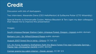 Credit
Discussion with lots of startuppers.
 

Two interviews: Alexandre Dana (CEO HelloMentor) & Guillaume Potier (CTO Wisembly)
!
Special thanks to Emmanuelle Coulon, Melissa Blaustein & Taro Ugen,  
the partners of France Digitale and all other commenters, including members of
Facebook Group “French Startupers“ (to mention a few of them: Julien Guien, Cédric
Giorgi, Eric Alessanri, Hugo Douchet)
!
Images: 

 

South Umpqua Ranger Station Cabin, Umpqua Forest, Oregon - Ingram public domain
!
Barbary Lion - Sir Alfred Edward Pease public domain
August 2007 forest fire in Istria - Orlovic CC SA 3.0
!
U.S. Air Force Academy firefighters fight the Black Forest Fire near Colorado Springs Master Sgt. Christopher DeWitt public domain
!
Conner prairie log cabin interior - Derek Jensen, CC BY 2.5

 
