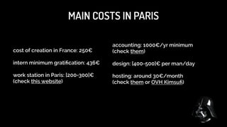 MAIN COSTS IN PARIS FOR YOURSELF
ADSL: 30€/month 

Mobile phone: 30€/month 

Mobile phone: 30€/month 

RATP: 60/month 

House insurance: 67€/month 

Electricity+Gas: 70€/month 

 
 

 

For a rent of 800€/month

!

Entertaining: 120€/month

Holiday+Travel: 50€/month

Income Tax: around 30-60% (depends on the legal status of your  
company and the amount of your previous wages)

 
