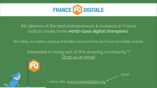  
An alliance of the best entrepreneurs & investors in France 
built to create more world-class digital champions.
!

We lobby to make a startup-friendlier environment and host incredible events.
!

Interested in being part of this amazing community*?
Drop us an email

click!
* more info: www.francedigitale.org

 