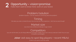 Competitors
(you are not the best, you do things diﬀerently and that’s a better way to do it and you execute it well. Focus on your
competitive advantages.)
Problem/solution
(problem/solution -> be very speciﬁc & convincing about the problem)
Timing
(the later you enter a market the less risky but also the more expensive - don’t be too early though)
Market size
(you have to be ambitious & disrupt a huge market)
2 Opportunity = vision+promise
make them want to know more. work on your brand.
Joker: exit easy to spot (big players + recent M&As)
(or IPO if you want to rock the world)
 