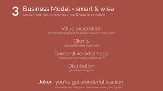 Joker: you’ve got wonderful traction
Distribution
(growth hacking plan)
(if it seems very risky you’d better have some good ﬁgures)
Value proposition
(not the technology but the product/service for the client)
Clients
(you’d better really know them)
Competitive Advantage
(distribution, technology, partnership...)
3 Business Model = smart & wise
show them you know your job & you’re creative
 