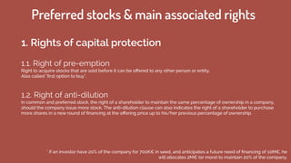 1.1. Right of pre-emption
Right to acquire stocks that are sold before it can be oﬀered to any other person or entity.
Also called "ﬁrst option to buy".
1.2. Right of anti-dilution
In common and preferred stock, the right of a shareholder to maintain the same percentage of ownership in a company,
should the company issue more stock. The anti-dilution clause can also indicates the right of a shareholder to purchase
more shares in a new round of ﬁnancing at the oﬀering price up to his/her previous percentage of ownership.
* if an investor have 20% of the company for 700K€ in seed, and anticipates a future need of ﬁnancing of 10M€, he
will allocates 2M€ (or more) to maintain 20% of the company.
Preferred stocks & main associated rights
1. Rights of capital protection
 