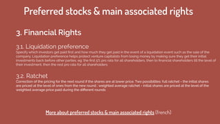 Preferred stocks & main associated rights
3. Financial Rights
3.1. Liquidation preference 
Specify which investors get paid ﬁrst and how much they get paid in the event of a liquidation event such as the sale of the
company. Liquidation preference helps protect venture capitalists from losing money by making sure they get their initial
investments back before other parties. eg: the ﬁrst 5% pro rata for all shareholders, then to ﬁnancial shareholders till the level of
their investment, then the rest pro rata for all shareholders
3.2. Ratchet
Correction of the pricing for the next round if the shares are at lower price. Two possibilites: full ratchet = the initial shares
are priced at the level of ones from the new round ; weighted average ratchet = initial shares are priced at the level of the
weighted average price paid during the diﬀerent rounds
More about preferred stocks & main associated rights (french)
 