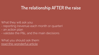 What they will ask you:
- reporting (revenue each month or quarter)
- an action plan
- validate the P&L and the main decisions
!
What you should ask them:
read this wonderful article
The relationship AFTER the raise
 