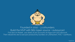 Founded in 2010 - 3 cofounders.
Build the MVP with $60 (open source + outsourcer)
First test on Reddit : 200 deals of pro accounts at imgur.com 50% discount 
Then rebuilt the site & sold 500 productivity bundles on Lifehackers. POC + cashﬂows. 
* AppSumo
 