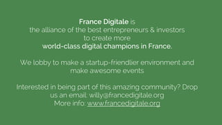 France Digitale is  
the alliance of the best entrepreneurs & investors  
to create more
world-class digital champions in France.
!
We lobby to make a startup-friendlier environment and
make awesome events
!
Interested in being part of this amazing community? Drop
us an email: willy@francedigitale.org
More info: www.francedigitale.org
 