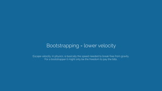 Bootstrapping = lower velocity
Escape velocity, in physics, is basically the speed needed to break free from gravity. 
For a bootstrapper it might only be the freedom to pay the bills.
 