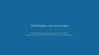 Distribution can be smaller 
If you need a few thousand customers and not millions,
you can use any channel that is ROI positive. Even if it doesn’t scale. 
 