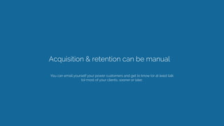 Acquisition & retention can be manual 
You can email yourself your power customers and get to know (or at least talk
to) most of your clients, sooner or later.  
 