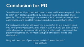 Conclusion for PG
“Avoid investors till you decide to raise money, and then when you do, talk
to them all in parallel, prioritized by expected value, and accept oﬀers
greedily. That's fundraising in one sentence. Don't introduce complicated
optimizations, and don't let investors introduce complications either.
!
Fundraising is not what will make you successful. It's just a means to an
end. Your primary goal should be to get it over with and get back to what
will make you successful—making things and talking to users—and the
path I've described will for most startups be the surest way to that
destination.
!
Be good, take care of yourselves, and don't leave the path.“ 
- Paul Graham
 
