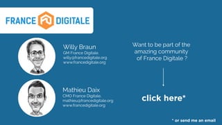 Willy Braun
GM France Digitale.
willy@francedigitale.org
www.francedigitale.org
click here*
Want to be part of the
amazing community 
of France Digitale ?
* or send me an email
Mathieu Daix
CMO France Digitale. 
mathieu@francedigitale.org 
www.francedigitale.org
 