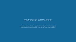 Your growth can be linear. 
If you have 10 new clients every month and if your retention is great.
that makes 120 clients ...