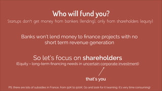 Who will fund you? 
Startups don’t get money from bankers (lending), only from shareholders (equity) 
Banks won’t lend mon...
