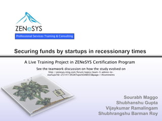 Securing funds by startups in recessionary times  Sourabh Maggo Shubhanshu Gupta Vijaykumar Ramalingam Shubhrangshu Barman Roy Professional Services Training & Consulting A Live Training Project in ZENeSYS Certification Program See the teamwork discussion on how the study evolved on http://zenesys.ning.com/forum/topics/team-3-advice-to-startups?id=2514113%3ATopic%3A8033&page=1#comments   
