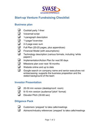 Page 1 of 2
Start-up Venture Fundraising Checklist
Business plan
 Cocktail party 1-liner
 Voicemail script
 1-paragraph description
 “1-pager”/overview
 2-3 page exec sum
 Full Plan (20-25 pages, plus appendices)
 Financial Model (with assumptions)
 Technology description (various formats, including ‘white
papers’)
 Implementation/Action Plan for next 90 days
 Milestone plan over next 18 months
 Website online and up to date
 Google search on company name and senior executives not
embarrassing; supports the business proposition and the
stated background of the team
Investor Presentation
 20-30 min version (desktop/conf. room)
 8-10 min version (audience/”pitch” format)
 Elevator Pitch (30-60 sec)
Diligence Pack
 Customers ‘prepped’ to take calls/meetings
 Advisors/industry references ‘prepped’ to take calls/meetings
 