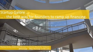  Startup	
  Galore	
  …	
  
	
  …	
  -­‐	
  the	
  best	
  way	
  for	
  founders	
  to	
  ramp	
  up	
  ﬁnancing.	
  
	
  Thomas	
  Grota,	
  Investment	
  Director	
  T-­‐Venture	
  (Deutsche	
  Telekom)	
  	
  	
  
	
  	
  	
  	
  	
  	
  	
  	
  	
  	
  	
  	
  	
  	
  	
  	
  	
  	
  	
  	
  	
  	
  	
  	
  	
  	
  	
  	
  	
  	
  	
  	
  	
  	
  	
  	
  	
  	
  	
  	
  	
  	
  	
  	
  	
  	
  @thomasgr	
  	
  	
  	
  	
  Blog:	
  thomasgr.tumblr.com	
  	
  	
  	
  
 
